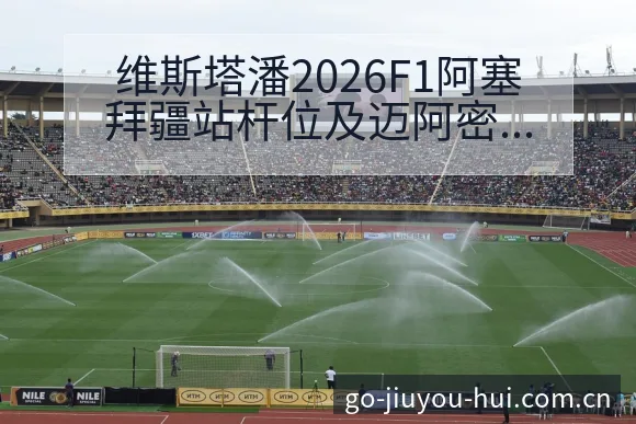 维斯塔潘2026F1阿塞拜疆站杆位及迈阿密冲刺赛阵容影响 - 九游会